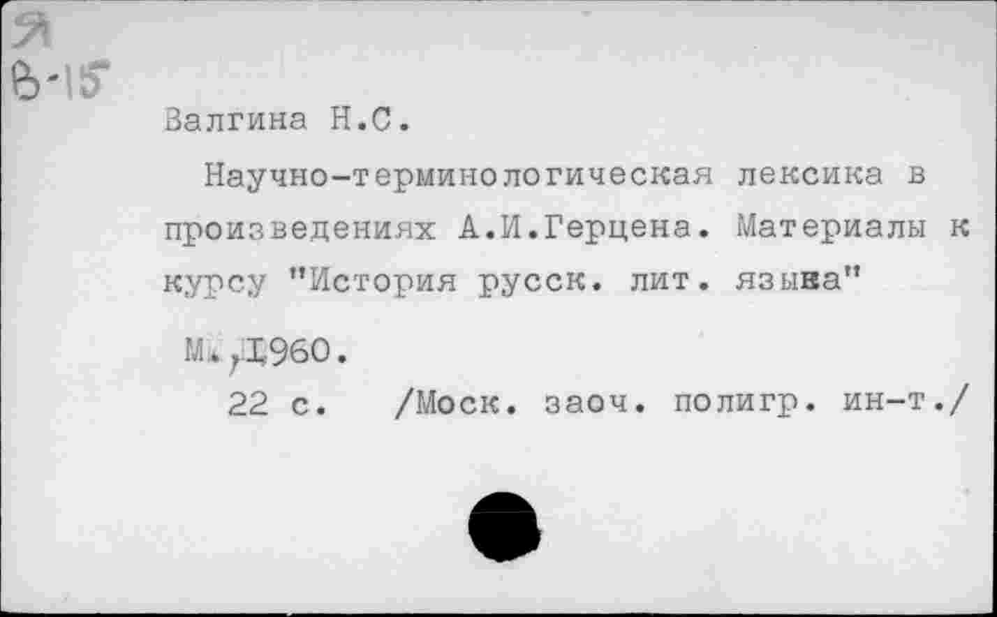 ﻿Валгина Н.С.
Научно-терминологическая лексика в произведениях А.И.Герцена. Материалы к курсу ’’История русск. лит. языка”
Мл 7Х960.
22 с. /Моск. заоч. полигр, ин-т./